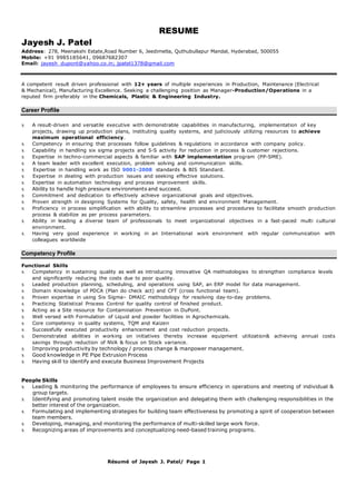Résumé of Jayesh J. Patel/ Page 1
Jayesh J. Patel
RESUME
Address: 278, Meenakshi Estate,Road Number 6, Jeedimetla, Quthubullapur Mandal, Hyderabad, 500055
Mobile: +91 9985185641, 09687682307
Email: jayesh_dupont@yahoo.co.in; jpatel1378@gmail.com
A competent result driven professional with 12+ years of multiple experiences in Production, Maintenance (Electrical
& Mechanical), Manufacturing Excellence. Seeking a challenging position as Manager-Production/Operations in a
reputed firm preferably in the Chemicals, Plastic & Engineering Industry.
Career Profile
x A result-driven and versatile executive with demonstrable capabilities in manufacturing, implementation of key
projects, drawing up production plans, instituting quality systems, and judiciously utilizing resources to achieve
maximum operational efficiency.
x Competency in ensuring that processes follow guidelines & regulations in accordance with company policy.
x Capability in handling six sigma projects and 5-S activity for reduction in process & customer rejections.
x Expertise in techno-commercial aspects & familiar with SAP implementation program (PP-SME).
x A team leader with excellent execution, problem solving and communication skills.
x Expertise in handling work as ISO 9001-2008 standards & BIS Standard.
x Expertise in dealing with production issues and seeking effective solutions.
x Expertise in automation technology and process improvement skills.
x Ability to handle high pressure environments and succeed.
x Commitment and dedication to effectively achieve organizational goals and objectives.
x Proven strength in designing Systems for Quality, safety, health and environment Management.
x Proficiency in process simplification with ability to streamline processes and procedures to facilitate smooth production
process & stabilize as per process parameters.
x Ability in leading a diverse team of professionals to meet organizational objectives in a fast-paced multi cultural
environment.
x Having very good experience in working in an International work environment with regular communication with
colleagues worldwide
Competency Profile
Functional Skills
x Competency in sustaining quality as well as introducing innovative QA methodologies to strengthen compliance levels
and significantly reducing the costs due to poor quality.
x Leaded production planning, scheduling, and operations using SAP, an ERP model for data management.
x Domain Knowledge of PDCA (Plan do check act) and CFT (cross functional team).
x Proven expertise in using Six Sigma– DMAIC methodology for resolving day-to-day problems.
x Practicing Statistical Process Control for quality control of finished product.
x Acting as a Site resource for Contamination Prevention in DuPont.
x Well versed with Formulation of Liquid and powder facilities in Agrochemicals.
x Core competency in quality systems, TQM and Kaizen
x Successfully executed productivity enhancement and cost reduction projects.
x Demonstrated abilities in working on initiatives thereby increase equipment utilization& achieving annual costs
savings through reduction of NVA & focus on Stock variance.
x Improving productivity by technology / process change & manpower management.
x Good knowledge in PE Pipe Extrusion Process
x Having skill to identify and execute Business Improvement Projects
People Skills
x Leading & monitoring the performance of employees to ensure efficiency in operations and meeting of individual &
group targets.
x Identifying and promoting talent inside the organization and delegating them with challenging responsibilities in the
better interest of the organization.
x Formulating and implementing strategies for building team effectiveness by promoting a spirit of cooperation between
team members.
x Developing, managing, and monitoring the performance of multi-skilled large work force.
x Recognizing areas of improvements and conceptualizing need-based training programs.
 