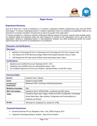 Page 1 of 5
Rajeev Kumar
Experience Summary
Over all 5 Years and 1 month of experience in IT industry in application software programming using Java and SFDC
technologies. To achieve challenging position in software organization where my analytical and application skills can be
explored for successful completion of project and as well as for growth of the organization.
To achieve excellence in working as dynamic professional offering solutions to business using the best available where
my analytical ability and analyzing quest are used maximum for growth of the organization and to grow with the
organization. Seeking a challenging position in well-established company that offers professional growth and ample
opportunity to learn and enrich my competencies in my profession.
Education and Certifications
Education
 Bachelor of Technology (B.Tech.) in Information and Technology from UP.Tech Lucknow, India.
 I.Sc Passed from R.M.R Seminary college of Bihar Intermediate Education Council, Patna.
 10th Passed from B.P High school of Bihar school examination board, Patna.
Certifications
1. Salesforce.com Certified Force.com Developer (SU14 - 401).
2. Salesforce.com Certified Force.com Administrator (Admin - 201).
3. Sun Certified Programmer for the Java 2 Platform, Standard Edition 5.0 with 87% marks.
Technical Skills
Domain Customer Care, Telecom
Cloud Salesforce SaaS (CRM)
Architectural
frameworks
Multitenant, MVC, N-tier/layer distributed application,
Modeling Languages UML
Web Technologies Salesforce Cloud, HTML/DHTML, JavaScript and CSS, jQuery
Skills Visualforce Page, Apex Trigger, Chatter and SFDC Configuration, Knowledge
Article, Batch Apex, Ajax scripting, Configuration and Customizations of
Interfaces and Wizard.
Scripts VB Script 5.0, JavaScript 4.0, Jscript 5.0, HTML,
Corporate Experiences:
 Accenture Services Pvt Ltd, Bangalore, India – Dec, 2009 to August, 2014.
 Cognizant Technology Solutions, Kolkata – Sept, 2014 to Present.
 