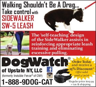 Walking Shouldn’t Be A Drag...
Take control
SIDEWALKER
SW-5 LEASH
The ‘self-teaching’ design
of the SideWalker assists in
reinforcing appropriate leash
training and eliminating
excessive pulling.
®
of Upstate NY, LLC
(formerly Invisible Fence®
of CNY)
1-888-9DOG-CAT
with
Order Today
and receive a
25% Discount*
Offer valid
until 4/30/16
*Regular price $119.99
+ tax & shipping.
 