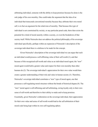 arbitrating individual, someone with the ability to keep promises because he alone is the
sole judge of his own morality. One could make the argument that the idea of an
individual that transcends conventional morality because they arbitrate their own moral
self, is in fact an argument for the relativism of morality. That because this type of
individual is not constrained by society, or any particular penal code, there then exists the
potential for a kind of moral anarchy within a society, or even the breakdown of that
society itself. While Nietzsche does not address the political philosophy of his sovereign
individual specifically, perhaps within an expansion of Nietzsche’s description of the
sovereign individual there is a defense to be made for the concept.
Given Nietzsche’s description of the sovereign individual we can argue that such
an individual would possess a self-affirming value of their self-worth (1), and that
because of this recognized self-worth and value as an individual moral agent, the “new”
moral agent would hold a greater value and respect for their own morality than other
humans do (2). The sovereign individual’s appreciation for their own value would then
create a greater understanding of their role and value in human society (3). Therefore,
Nietzsche’s sovereign individual constitutes a “new” type of moral agent, one that
possesses a self-regulating moral structure without the bonds of historical dogma (4). The
“new” moral agent is self-affirming and self-arbitrating, owing loyalty only to their own
sense of self-worth and therefore to their ability to make and to keep promises.
Essentially, given Nietzsche’s elaboration on the sovereign individual, their appreciation
for their own value and sense of self-worth would lead to the self-arbitration of their
moral code being kept within its own self-regulating sphere.
 