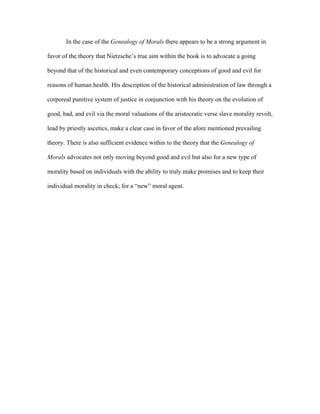 In the case of the Genealogy of Morals there appears to be a strong argument in
favor of the theory that Nietzsche’s true aim within the book is to advocate a going
beyond that of the historical and even contemporary conceptions of good and evil for
reasons of human health. His description of the historical administration of law through a
corporeal punitive system of justice in conjunction with his theory on the evolution of
good, bad, and evil via the moral valuations of the aristocratic verse slave morality revolt,
lead by priestly ascetics, make a clear case in favor of the afore mentioned prevailing
theory. There is also sufficient evidence within to the theory that the Genealogy of
Morals advocates not only moving beyond good and evil but also for a new type of
morality based on individuals with the ability to truly make promises and to keep their
individual morality in check; for a “new” moral agent.
 