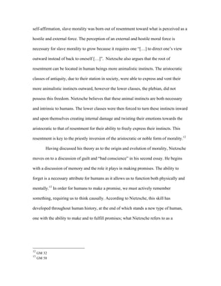 self-affirmation, slave morality was born out of resentment toward what is perceived as a
hostile and external force. The perception of an external and hostile moral force is
necessary for slave morality to grow because it requires one “[…] to direct one’s view
outward instead of back to oneself […]”. Nietzsche also argues that the root of
resentment can be located in human beings more animalistic instincts. The aristocratic
classes of antiquity, due to their station in society, were able to express and vent their
more animalistic instincts outward, however the lower classes, the plebian, did not
possess this freedom. Nietzsche believes that these animal instincts are both necessary
and intrinsic to humans. The lower classes were then forced to turn these instincts inward
and upon themselves creating internal damage and twisting their emotions towards the
aristocratic to that of resentment for their ability to freely express their instincts. This
resentment is key to the priestly inversion of the aristocratic or noble form of morality.12
Having discussed his theory as to the origin and evolution of morality, Nietzsche
moves on to a discussion of guilt and “bad conscience” in his second essay. He begins
with a discussion of memory and the role it plays in making promises. The ability to
forget is a necessary attribute for humans as it allows us to function both physically and
mentally.13
In order for humans to make a promise, we must actively remember
something, requiring us to think causally. According to Nietzsche, this skill has
developed throughout human history, at the end of which stands a new type of human,
one with the ability to make and to fulfill promises; what Nietzsche refers to as a
12
GM 32
13
GM 58
 