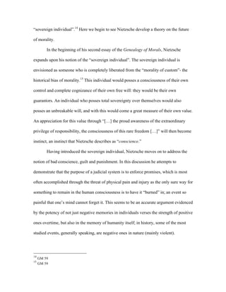 “sovereign individual”.14
Here we begin to see Nietzsche develop a theory on the future
of morality.
In the beginning of his second essay of the Genealogy of Morals, Nietzsche
expands upon his notion of the “sovereign individual”. The sovereign individual is
envisioned as someone who is completely liberated from the “morality of custom”- the
historical bias of morality.15
This individual would posses a consciousness of their own
control and complete cognizance of their own free will: they would be their own
guarantors. An individual who posses total sovereignty over themselves would also
posses an unbreakable will, and with this would come a great measure of their own value.
An appreciation for this value through “[…] the proud awareness of the extraordinary
privilege of responsibility, the consciousness of this rare freedom […]” will then become
instinct, an instinct that Nietzsche describes as “conscience.”
Having introduced the sovereign individual, Nietzsche moves on to address the
notion of bad conscience, guilt and punishment. In this discussion he attempts to
demonstrate that the purpose of a judicial system is to enforce promises, which is most
often accomplished through the threat of physical pain and injury as the only sure way for
something to remain in the human consciousness is to have it “burned” in; an event so
painful that one’s mind cannot forget it. This seems to be an accurate argument evidenced
by the potency of not just negative memories in individuals verses the strength of positive
ones overtime, but also in the memory of humanity itself; in history, some of the most
studied events, generally speaking, are negative ones in nature (mainly violent).
14
GM 59
15
GM 59
 