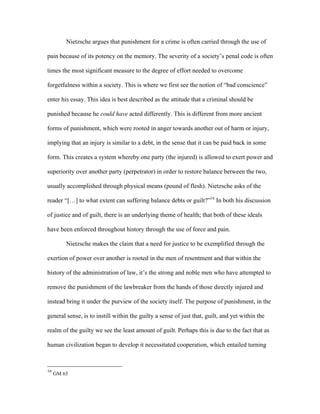 Nietzsche argues that punishment for a crime is often carried through the use of
pain because of its potency on the memory. The severity of a society’s penal code is often
times the most significant measure to the degree of effort needed to overcome
forgetfulness within a society. This is where we first see the notion of “bad conscience”
enter his essay. This idea is best described as the attitude that a criminal should be
punished because he could have acted differently. This is different from more ancient
forms of punishment, which were rooted in anger towards another out of harm or injury,
implying that an injury is similar to a debt, in the sense that it can be paid back in some
form. This creates a system whereby one party (the injured) is allowed to exert power and
superiority over another party (perpetrator) in order to restore balance between the two,
usually accomplished through physical means (pound of flesh). Nietzsche asks of the
reader “[…] to what extent can suffering balance debts or guilt?”16
In both his discussion
of justice and of guilt, there is an underlying theme of health; that both of these ideals
have been enforced throughout history through the use of force and pain.
Nietzsche makes the claim that a need for justice to be exemplified through the
exertion of power over another is rooted in the men of resentment and that within the
history of the administration of law, it’s the strong and noble men who have attempted to
remove the punishment of the lawbreaker from the hands of those directly injured and
instead bring it under the purview of the society itself. The purpose of punishment, in the
general sense, is to instill within the guilty a sense of just that, guilt, and yet within the
realm of the guilty we see the least amount of guilt. Perhaps this is due to the fact that as
human civilization began to develop it necessitated cooperation, which entailed turning
16
GM 65
 