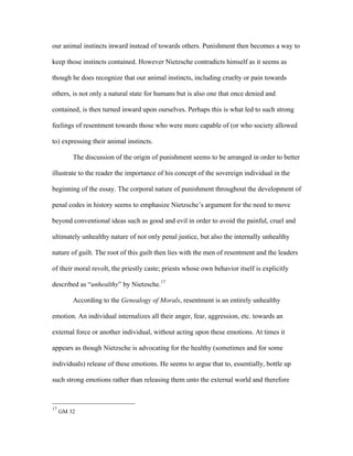 our animal instincts inward instead of towards others. Punishment then becomes a way to
keep those instincts contained. However Nietzsche contradicts himself as it seems as
though he does recognize that our animal instincts, including cruelty or pain towards
others, is not only a natural state for humans but is also one that once denied and
contained, is then turned inward upon ourselves. Perhaps this is what led to such strong
feelings of resentment towards those who were more capable of (or who society allowed
to) expressing their animal instincts.
The discussion of the origin of punishment seems to be arranged in order to better
illustrate to the reader the importance of his concept of the sovereign individual in the
beginning of the essay. The corporal nature of punishment throughout the development of
penal codes in history seems to emphasize Nietzsche’s argument for the need to move
beyond conventional ideas such as good and evil in order to avoid the painful, cruel and
ultimately unhealthy nature of not only penal justice, but also the internally unhealthy
nature of guilt. The root of this guilt then lies with the men of resentment and the leaders
of their moral revolt, the priestly caste; priests whose own behavior itself is explicitly
described as “unhealthy” by Nietzsche.17
According to the Genealogy of Morals, resentment is an entirely unhealthy
emotion. An individual internalizes all their anger, fear, aggression, etc. towards an
external force or another individual, without acting upon these emotions. At times it
appears as though Nietzsche is advocating for the healthy (sometimes and for some
individuals) release of these emotions. He seems to argue that to, essentially, bottle up
such strong emotions rather than releasing them unto the external world and therefore
17
GM 32
 
