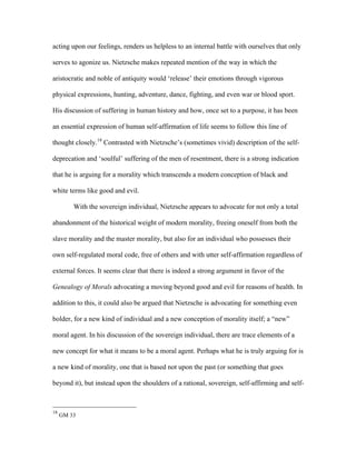 acting upon our feelings, renders us helpless to an internal battle with ourselves that only
serves to agonize us. Nietzsche makes repeated mention of the way in which the
aristocratic and noble of antiquity would ‘release’ their emotions through vigorous
physical expressions, hunting, adventure, dance, fighting, and even war or blood sport.
His discussion of suffering in human history and how, once set to a purpose, it has been
an essential expression of human self-affirmation of life seems to follow this line of
thought closely.18
Contrasted with Nietzsche’s (sometimes vivid) description of the self-
deprecation and ‘soulful’ suffering of the men of resentment, there is a strong indication
that he is arguing for a morality which transcends a modern conception of black and
white terms like good and evil.
With the sovereign individual, Nietzsche appears to advocate for not only a total
abandonment of the historical weight of modern morality, freeing oneself from both the
slave morality and the master morality, but also for an individual who possesses their
own self-regulated moral code, free of others and with utter self-affirmation regardless of
external forces. It seems clear that there is indeed a strong argument in favor of the
Genealogy of Morals advocating a moving beyond good and evil for reasons of health. In
addition to this, it could also be argued that Nietzsche is advocating for something even
bolder, for a new kind of individual and a new conception of morality itself; a “new”
moral agent. In his discussion of the sovereign individual, there are trace elements of a
new concept for what it means to be a moral agent. Perhaps what he is truly arguing for is
a new kind of morality, one that is based not upon the past (or something that goes
beyond it), but instead upon the shoulders of a rational, sovereign, self-affirming and self-
18
GM 33
 