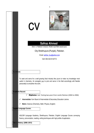 cv
Safraz Ahmed
Sher- e- Rabbani chawok, Khalid road Moh.rasool pura
City Sheikhupura (Punjab), Pakistan.
Email: sarfraz_2uu@yahoo.com
Cell: 092-322-6122712
Objectives:
To seek and serve for a well growing food industry like yours to make my knowledge most
useful in chemistry. An energetic guy to pick and serve in the field accordingly with flexible
personality to smoothen the work.
Academic Record:
 Diploma: Lab. Testing two years from nestle Pakistan (2004 to 2006)
 Intermediate: from Board of Intermediate & Secondary Education Lahore.
 Matric: Science (Chemistry, Math, Physics, English)
English Language Course:
AGLOW Language Academy, Sheikhupura, Pakistan, English Language Course conveying
fluency, pronunciation, reading, writing techniques with high profile of application.
Career History: (2006- 2012)
1
 