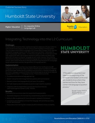 RosettaStone.com/Education | (800) 811-2755
Humboldt State University
Customer Success Story:
Integrating Technology into the L2 Curriculum	
Challenges
Humboldt State University (HSU), nestled amongst the redwoods in Arcata, California,
is the northernmost campus of the 23-campus California State University system.
The HSU Department of World Languages and Cultures offers Chinese, French, German,
and Spanish language classes to 250-300 students per semester. Traditionally, for
beginning language classes, levels I – IV, instructors taught four, 50-minute, face-to-face
class sessions per week, with students required to spend an additional weekly class
period (50-minutes) in a “physical” language lab with onsite materials. More recently,
HSU transitioned away from the conventional language lab to an online student-centered
solution, which allows the faculty to leverage new technology that works for all languages
taught and also better serves a new generation of language learners.
Implementation
Students now access one of two cloud-based offerings from the Rosetta Stone®
Language Learning Suite for Higher Education: Rosetta Stone Foundations or Rosetta
Stone Advantage. Rosetta Stone Foundations serves as the co-requisite language lab
for all level I language courses and Rosetta Stone Advantage serves as the co-requisite
language lab for all level II – IV language courses. These solutions provide:
•	 Foundational and advanced language learning
•	 Speech-recognition technology that helps guide student pronunciation
•	 Relevant content that language faculty pre-select for students
•	 24/7 web-based access that enables students to learn anytime, anywhere
•	 Integration with the department’s Course Learning Outcomes and
	 Learning Management System (LMS) – Moodle
Benefits
The Rosetta Stone solutions help HSU realize the following benefits:
•	 Successful integration of online learning complementing classroom instruction
•	 Ability to offer an additional 22+ hours of student-centered L2 immersion
•	 Increased student flexibility to choose their language-skills activities according
	 to their learning styles
•	 Measurable online learning that increases student motivation and accountability
Higher Education Co-requisite Online
Language Lab
“[The adaptive placement test
taken at the beginning of the
semester and retaken at the end]
lets students know where they
started and how far they have
come in the language acquisition
process.”
Russell “Carlos” Gaskell,
World Languages and
Culture Lab Director
 