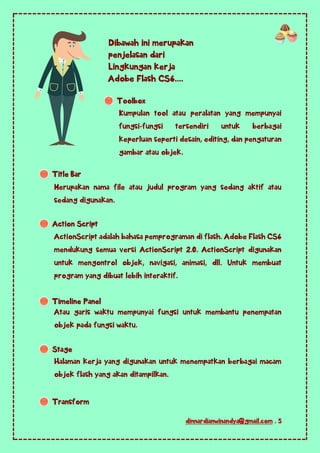 dinnardianwinandya@gmail.com . 5
Kumpulan tool atau peralatan yang mempunyai
fungsi-fungsi tersendiri untuk berbagai
keperluan seperti desain, editing, dan pengaturan
gambar atau objek.
Merupakan nama file atau judul program yang sedang aktif atau
sedang digunakan.
ActionScript adalah bahasa pemprograman di flash. Adobe Flash CS6
mendukung semua versi ActionScript 2.0. ActionScript digunakan
untuk mengontrol objek, navigasi, animasi, dll. Untuk membuat
program yang dibuat lebih interaktif.
Atau garis waktu mempunyai fungsi untuk membantu penempatan
objek pada fungsi waktu.
Halaman kerja yang digunakan untuk menempatkan berbagai macam
objek flash yang akan ditampilkan.
Dibawah ini merupakan
penjelasan dari
Lingkungan kerja
Adobe Flash CS6....
Toolbox
Title Bar
Action Script
Timeline Panel
Stage
Transform
 