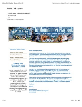 Mount Club Update
Mountaineer Playbook - January
Around the Mount Triathlon
Men's Basketball Update
Women's Basketball Review
Track and Field Recap
Save the Date
Homecoming is Just
Around the Corner!
Join us on January 24, as we will
celebrate Winter Homecoming
and induct our newest members
into the Mount Athletics Hall of
Fame. The luncheon and
induction ceremony will take place
at 11:30 am in the Dillon Field
House, followed by a
doubleheader, with the Men's
Basketball Team taking on St.
Francis PA at 2:30 pm, followed
by the Women's Basketball Team
facing off against St. Francis PA
at 5:00 pm.
Mount Family and Friends,
We at the Mount Club hope you had a terrific holiday season and start to the New Year.
Our student-athletes, coaches, and entire administration staff are fortunate to have such
great support from our Mount community and we are excited for the year 2015.
The month of January marks Winter Homecoming Weekend at the Mount which will
feature a men's and women's basketball double-header on Saturday, January 25. We
encourage all of our former student-athletes and supporters to attend the games and
enjoy their time visiting campus. Additionally, before the contests, Dillon Fieldhouse will
play host to the annual Hall of Fame Luncheon set to begin at 11:30 am. If you have an
interest in attending the luncheon, please click the link on the left side of the newsletter in
our 'Save the Date' section.
Our men's and women's basketball programs begin NEC play this month and we are
excited for conference contests to begin. Both the men's and women's programs
competed in NEC Championship games last year. The men's team won and continued
onto the NCAA Tournament, where the women finished runner-up and qualified for the
Women's National Invitation Tournament (WNIT).
Please read through this months newsletter for additional updates, including our second
annual Around The Mount Triathlon. The event has been extremely successful in
encouraging our alumni to visit campus while raising significant support for our athletics
programs. We hope you will consider participating or making a gift towards the event.
Go Mount!
Michael
Michael Paulus
Senior Director of Athletic Development
301-447-5035
Michael Paulus <paulus@msmary.edu>
Sat 2/7/2015 4:11 PM
Inbox
To:Rudd, Robert G. <rudd@msmary.edu>;
Mount Club Update - Rudd, Robert G. https://outlook.ofﬁce365.com/owa/projection.aspx
1 of 5 2/7/15, 4:13 PM
 