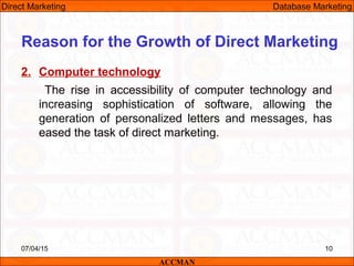 2. Computer technology
The rise in accessibility of computer technology and
increasing sophistication of software, allowing the
generation of personalized letters and messages, has
eased the task of direct marketing.
07/04/15 10
Reason for the Growth of Direct Marketing
ACCMAN
Direct Marketing Database Marketing
 