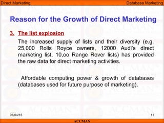3. The list explosion
The increased supply of lists and their diversity (e.g.
25,000 Rolls Royce owners, 12000 Audi’s direct
marketing list, 10,oo Range Rover lists) has provided
the raw data for direct marketing activities.
Affordable computing power & growth of databases
(databases used for future purpose of marketing).
07/04/15 11
Reason for the Growth of Direct Marketing
ACCMAN
Direct Marketing Database Marketing
 