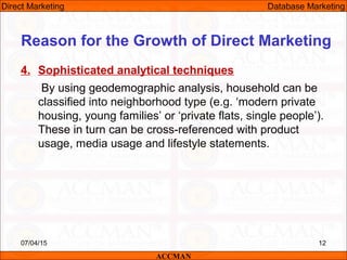 4. Sophisticated analytical techniques
By using geodemographic analysis, household can be
classified into neighborhood type (e.g. ‘modern private
housing, young families’ or ‘private flats, single people’).
These in turn can be cross-referenced with product
usage, media usage and lifestyle statements.
07/04/15 12
Reason for the Growth of Direct Marketing
ACCMAN
Direct Marketing Database Marketing
 
