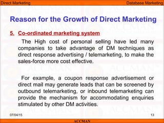 5. Co-ordinated marketing system
The High cost of personal selling have led many
companies to take advantage of DM techniques as
direct response advertising / telemarketing, to make the
sales-force more cost effective.
For example, a coupon response advertisement or
direct mail may generate leads that can be screened by
outbound telemarketing, or inbound telemarketing can
provide the mechanism for accommodating enquiries
stimulated by other DM activities.
07/04/15 13
Reason for the Growth of Direct Marketing
ACCMAN
Direct Marketing Database Marketing
 