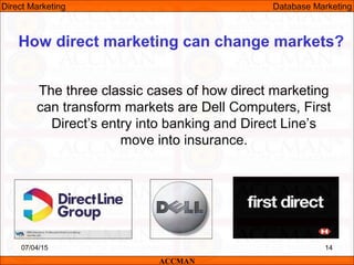 How direct marketing can change markets?
The three classic cases of how direct marketing
can transform markets are Dell Computers, First
Direct’s entry into banking and Direct Line’s
move into insurance.
07/04/15 14
ACCMAN
Direct Marketing Database Marketing
 
