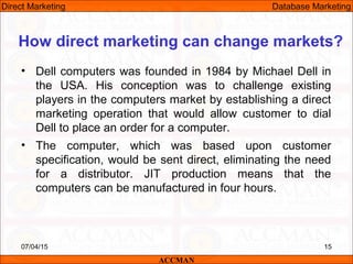 • Dell computers was founded in 1984 by Michael Dell in
the USA. His conception was to challenge existing
players in the computers market by establishing a direct
marketing operation that would allow customer to dial
Dell to place an order for a computer.
• The computer, which was based upon customer
specification, would be sent direct, eliminating the need
for a distributor. JIT production means that the
computers can be manufactured in four hours.
07/04/15 15
How direct marketing can change markets?
ACCMAN
Direct Marketing Database Marketing
 