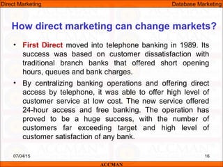 • First Direct moved into telephone banking in 1989. Its
success was based on customer dissatisfaction with
traditional branch banks that offered short opening
hours, queues and bank charges.
• By centralizing banking operations and offering direct
access by telephone, it was able to offer high level of
customer service at low cost. The new service offered
24-hour access and free banking. The operation has
proved to be a huge success, with the number of
customers far exceeding target and high level of
customer satisfaction of any bank.
07/04/15 16
How direct marketing can change markets?
ACCMAN
Direct Marketing Database Marketing
 