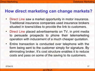 • Direct Line saw a market opportunity in motor insurance.
Traditional insurance companies used insurance brokers
situated in towns/cities to provide the link to customers.
• Direct Line placed advertisements on TV, in print media
to persuade prospects to phone their telemarketing
operation with inducement of a much cheaper quotation.
• Entire transaction is conducted over telephone with the
form being sent to the customer simply for signature. By
eliminating broker, It’s cost structure enables it to reduce
costs and pass on some of the saving to its customers.
07/04/15 17
How direct marketing can change markets?
ACCMAN
Direct Marketing Database Marketing
 