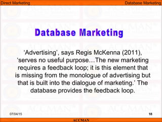 1807/04/15 18
‘Advertising’, says Regis McKenna (2011),
‘serves no useful purpose…The new marketing
requires a feedback loop; it is this element that
is missing from the monologue of advertising but
that is built into the dialogue of marketing.’ The
database provides the feedback loop.
ACCMAN
Direct Marketing Database Marketing
 