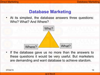 Database Marketing
• At its simplest, the database answers three questions:
Who? What? And Where?
• If the database gave us no more than the answers to
these questions it would be very useful. But marketers
are demanding and want database to achieve stardom.
07/04/15 19
Who?
Where? What?
ACCMAN
Direct Marketing Database Marketing
 