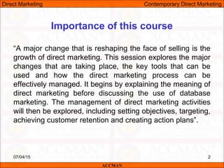 2
“A major change that is reshaping the face of selling is the
growth of direct marketing. This session explores the major
changes that are taking place, the key tools that can be
used and how the direct marketing process can be
effectively managed. It begins by explaining the meaning of
direct marketing before discussing the use of database
marketing. The management of direct marketing activities
will then be explored, including setting objectives, targeting,
achieving customer retention and creating action plans”.
ACCMAN
Importance of this course
Direct Marketing Contemporary Direct Marketing
07/04/15
 