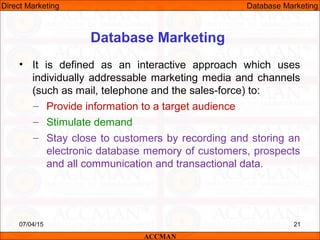 Database Marketing
• It is defined as an interactive approach which uses
individually addressable marketing media and channels
(such as mail, telephone and the sales-force) to:
– Provide information to a target audience
– Stimulate demand
– Stay close to customers by recording and storing an
electronic database memory of customers, prospects
and all communication and transactional data.
07/04/15 21
ACCMAN
Direct Marketing Database Marketing
 