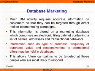 Database Marketing
• Much DM activity requires accurate information on
customers so that they can be targeted through direct
mail or telemarketing campaigns.
• This information is stored on a marketing database
which comprises an electronic filing cabinet containing a
list of names, addresses and transactional behaviors.
• Information such as type of purchase, frequency of
purchase, value and responsiveness to promotional
offers may be held in database.
• This allows future campaigns to be targeted at those
people who are most likely to respond.
07/04/15 22
ACCMAN
Direct Marketing Database Marketing
 