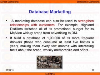 Database Marketing
• A marketing database can also be used to strengthen
relationships with customers. For example, Highland
Distillers switched all of its promotional budget for its
McAllen whisky brand from advertising to DM.
• It build a database of 1,00,000 of its more frequent
drinkers (those who consume at least five bottles a
year), mailing them every few months with interesting
facts about the brand, whisky memorabilia and offers.
07/04/15 23
ACCMAN
Direct Marketing Database Marketing
 