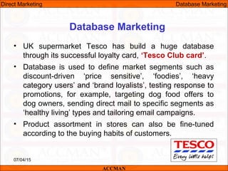 Database Marketing
• UK supermarket Tesco has build a huge database
through its successful loyalty card, ‘Tesco Club card’.
• Database is used to define market segments such as
discount-driven ‘price sensitive’, ‘foodies’, ‘heavy
category users’ and ‘brand loyalists’, testing response to
promotions, for example, targeting dog food offers to
dog owners, sending direct mail to specific segments as
‘healthy living’ types and tailoring email campaigns.
• Product assortment in stores can also be fine-tuned
according to the buying habits of customers.
07/04/15 24
ACCMAN
Direct Marketing Database Marketing
 