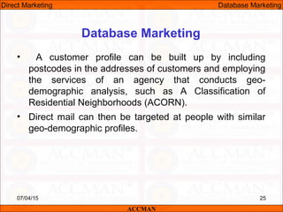Database Marketing
• A customer profile can be built up by including
postcodes in the addresses of customers and employing
the services of an agency that conducts geo-
demographic analysis, such as A Classification of
Residential Neighborhoods (ACORN).
• Direct mail can then be targeted at people with similar
geo-demographic profiles.
07/04/15 25
ACCMAN
Direct Marketing Database Marketing
 