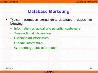 Database Marketing
• Typical information stored on a database includes the
following:
– Information on actual and potential customers
– Transactional information
– Promotional information
– Product information
– Geo-demographic information
07/04/15 26
ACCMAN
Direct Marketing Database Marketing
 