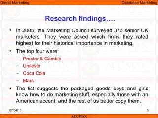 Research findings….
• In 2005, the Marketing Council surveyed 373 senior UK
marketers. They were asked which firms they rated
highest for their historical importance in marketing.
• The top four were:
– Proctor & Gamble
– Unilever
– Coca Cola
– Mars
• The list suggests the packaged goods boys and girls
know how to do marketing stuff, especially those with an
American accent, and the rest of us better copy them.
07/04/15 5
ACCMAN
Direct Marketing Database Marketing
 