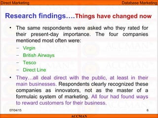 Research findings….Things have changed now
• The same respondents were asked who they rated for
their present-day importance. The four companies
mentioned most often were:
– Virgin
– British Airways
– Tesco
– Direct Line
• They…all deal direct with the public, at least in their
main businesses. Respondents clearly recognized these
companies as innovators, not as the master of a
formulaic system of marketing. All four had found ways
to reward customers for their business.
07/04/15 6
ACCMAN
Direct Marketing Database Marketing
 