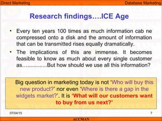 Research findings….ICE Age
• Every ten years 100 times as much information cab ne
compressed onto a disk and the amount of information
that can be transmitted rises equally dramatically.
• The implications of this are immense. It becomes
feasible to know as much about every single customer
as….............But how should we use all this information?
07/04/15 7
Big question in marketing today is not ‘Who will buy this
new product?’ nor even ‘Where is there a gap in the
widgets market?’. It is ‘What will our customers want
to buy from us next?’
ACCMAN
Direct Marketing Database Marketing
 