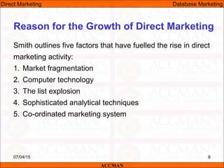 Reason for the Growth of Direct Marketing
Smith outlines five factors that have fuelled the rise in direct
marketing activity:
1. Market fragmentation
2. Computer technology
3. The list explosion
4. Sophisticated analytical techniques
5. Co-ordinated marketing system
07/04/15 8
ACCMAN
Direct Marketing Database Marketing
 
