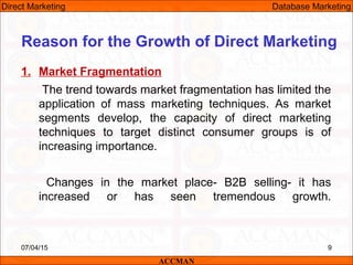 1. Market Fragmentation
The trend towards market fragmentation has limited the
application of mass marketing techniques. As market
segments develop, the capacity of direct marketing
techniques to target distinct consumer groups is of
increasing importance.
Changes in the market place- B2B selling- it has
increased or has seen tremendous growth.
07/04/15 9
Reason for the Growth of Direct Marketing
ACCMAN
Direct Marketing Database Marketing
 
