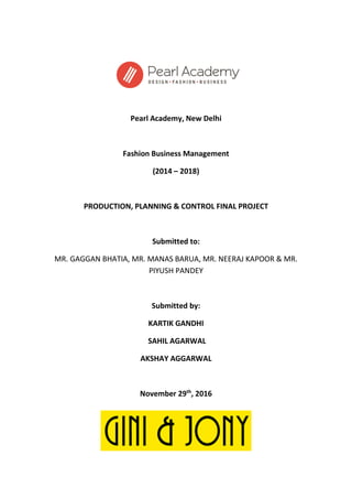 Pearl Academy, New Delhi
Fashion Business Management
(2014 – 2018)
PRODUCTION, PLANNING & CONTROL FINAL PROJECT
Submitted to:
MR. GAGGAN BHATIA, MR. MANAS BARUA, MR. NEERAJ KAPOOR & MR.
PIYUSH PANDEY
Submitted by:
KARTIK GANDHI
SAHIL AGARWAL
AKSHAY AGGARWAL
November 29th
, 2016
 