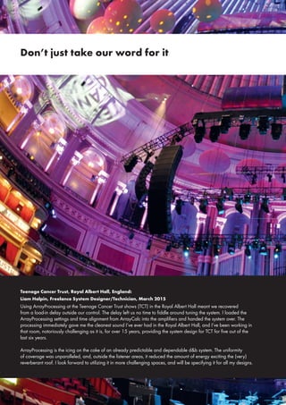 Teenage Cancer Trust, Royal Albert Hall, England:
Liam Halpin, Freelance System Designer/Technician, March 2015
Using ArrayProcessing at the Teenage Cancer Trust shows (TCT) in the Royal Albert Hall meant we recovered
from a load-in delay outside our control. The delay left us no time to fiddle around tuning the system. I loaded the
ArrayProcessing settings and time alignment from ArrayCalc into the amplifiers and handed the system over. The
processing immediately gave me the cleanest sound I’ve ever had in the Royal Albert Hall, and I’ve been working in
that room, notoriously challenging as it is, for over 15 years, providing the system design for TCT for five out of the
last six years.
ArrayProcessing is the icing on the cake of an already predictable and dependable d&b system. The uniformity
of coverage was unparalleled, and, outside the listener areas, it reduced the amount of energy exciting the (very)
reverberant roof. I look forward to utilizing it in more challenging spaces, and will be specifying it for all my designs.
Don’t just take our word for it
 