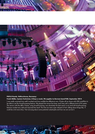 PUR & friends, Veltins-Arena, Germany:
Frank Müller, System Technician, 8 Days a week, PA supplier to German band PUR, September 2014
I was really surprised how well it worked and how audible the difference was. I’ll plan all my shows with D80 amplifiers to
be able to use the ArrayProcessing feature. We played that venue five times, each time with a different kind of PA system.
The version with the d&b V Series, using ArrayProcessing, was absolutely the best result. In my mind all ArrayProcessing
features worked very well and improved the result. This time we were super relaxed at FoH, talking about things like, ‘It
could be a bit more shiny.’ Not worrying about some potential catastrophe and how we can survive it.
 