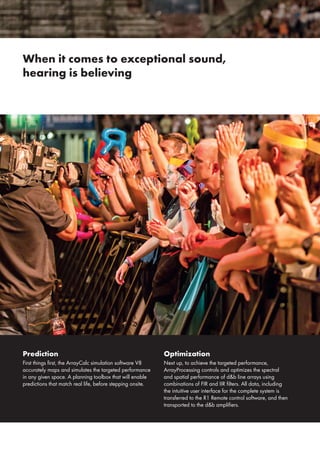 When it comes to exceptional sound,
hearing is believing
Prediction
First things first, the ArrayCalc simulation software V8
accurately maps and simulates the targeted performance
in any given space. A planning toolbox that will enable
predictions that match real life, before stepping onsite.
Optimization
Next up, to achieve the targeted performance,
ArrayProcessing controls and optimizes the spectral
and spatial performance of d&b line arrays using
combinations of FIR and IIR filters. All data, including
the intuitive user interface for the complete system is
transferred to the R1 Remote control software, and then
transported to the d&b amplifiers.
 