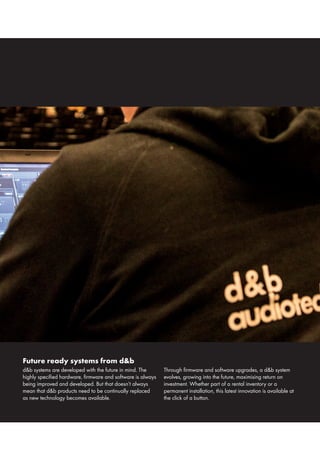 Future ready systems from d&b
d&b systems are developed with the future in mind. The
highly specified hardware, firmware and software is always
being improved and developed. But that doesn’t always
mean that d&b products need to be continually replaced
as new technology becomes available.
Through firmware and software upgrades, a d&b system
evolves, growing into the future, maximising return on
investment. Whether part of a rental inventory or a
permanent installation, this latest innovation is available at
the click of a button.
 