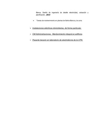 Blanca. Diseño de ingeniería de detalle electricidad, cotización y
planificación. 2015
 Tareas de mantenimiento en plantas de Bahía Blanca y la zona.
Instalaciones eléctricas domiciliarias, de forma particular.
CM Administraciones. Mantenimiento integral en edificios.
Pasante becario en laboratorio de electrotécnia de la UTN.
 
