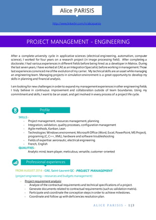 A L I C E P A R I S I S - 1 | 3
Profile
PROJECT MANAGEMENT - ENGINEERING
FROM AUGUST 2014 › CAE, Saint-Laurent QC › PROJECT MANAGEMENT
(project engineering – resources and budgets management)
> Project requirement analysis:
- Analyze of the contractual requirements and technical specifications of a project.
- Generate documents related to contractual requirements (such as validation matrix).
- Participate and coordinate the conception steps in order to achieve milestones.
- Coordinate and follow up with deficiencies resolution plan.
Professional experiences
Alice PARISIS
SKILLS ›
- Project management, resources management, planning
- Integration, validation, quality processes, configuration management
- Agile methods, Kanban, Lean
- Technologies: Windows environment, Microsoft Office (Word, Excel, PowerPoint, MS Project),
programing (C, C++, XML), hardware and software troubleshooting
- Fields of expertise: aeronautic, electrical engineering
- French, English
QUALITIES ›
Analytic mind, team player, meticulous, versatile, customer-oriented
http://www.linkedin.com/in/aliceparisis
After a complete university cycle in applicative sciences (electrical engineering, automatism, computer
science), I worked for four years on a research project (in image processing field). After completing a
doctorate, I had various experiences in different fields before being hired as a developer in Matrox. During
the last seven years, I have workedat CAE as an IntegrationSpecialist,beforeworkinginmanagement.Those
last experiencesconvincedmeof the evolutionof my carrier. My technical skills are an asset whilemanaging
an engineering team. Managing projects in simulation environment is a great opportunity to develop my
skills in planning and financial analysis.
I am lookingfor new challengesin orderto expand my managementexperiencesinother engineeringfields.
I truly believe in continuous improvement and collaboration outside of team boundaries. Using my
commitment and skills, I want to be an asset, and get involved in every process of a project life cycle.
 