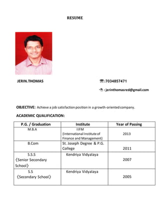 RESUME 
JERIN.THOMAS :7034857471 
 : jerinthomasred@gmail.com 
OBJECTIVE: Achieve a job satisfaction position in a growth-oriented company. 
ACADEMIC QUALIFICATION: 
P.G. / Graduation Institute Year of Passing 
M.B.A IIFM 
{International Institute of 
Finance and Management} 
2013 
B.Com St. Joseph Degree & P.G. 
College 
2011 
S.S.S 
{Senior Secondary 
School} 
Kendriya Vidyalaya 
2007 
S.S 
{Secondary School} 
Kendriya Vidyalaya 
2005 
 
