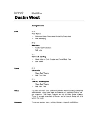 2313 Carolinda Dr.
Waco TX 76710
(254) 715-1095
dstnwst@gmail.com
Dustin West
Acting Resume
Film 2010
Four Horses
Ramirena Creek Productions / Lunar Pig Productions
Roll: the deputy
2012
Akecheta
Feather J’s Productions
Roll: extra
2013
Voronezh Cowboy
Music video by Chris Ermoian and Texas Music Cafe
Roll: sheriff
Stage 2013
Oklahoma
Waco Civic Theatre
Roll: Cord Elam
2014
To Kill a Mockingbird
Waco Civic Theatre
Roll: Heck Tate
Other I founded and have been performing with the Karem Cowboys Old West
Reenactment Group since 2009, and I wrote four original scripts for the
unit to perform. The Karem Cowboys is a unit of Karem Shrine in Waco
Texas. It is made up entirely of Shriners and is the only Shrine unit of its
type in the world.
Interests Texas and western history, acting, Shriners Hospitals for Children.
 