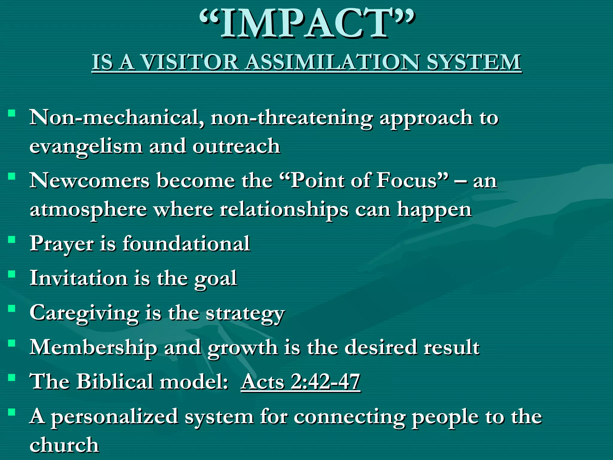 ““IMPACT”IMPACT”
IS A VISITOR ASSIMILATION SYSTEMIS A VISITOR ASSIMILATION SYSTEM
 Non-mechanical, non-threatening approach toNon-mechanical, non-threatening approach to
evangelism and outreachevangelism and outreach
 Newcomers become the “Point of Focus” – anNewcomers become the “Point of Focus” – an
atmosphere where relationships can happenatmosphere where relationships can happen
 Prayer is foundationalPrayer is foundational
 Invitation is the goalInvitation is the goal
 Caregiving is the strategyCaregiving is the strategy
 Membership and growth is the desired resultMembership and growth is the desired result
 The Biblical model:The Biblical model: Acts 2:42-47Acts 2:42-47
 A personalized system for connecting people to theA personalized system for connecting people to the
churchchurch
 