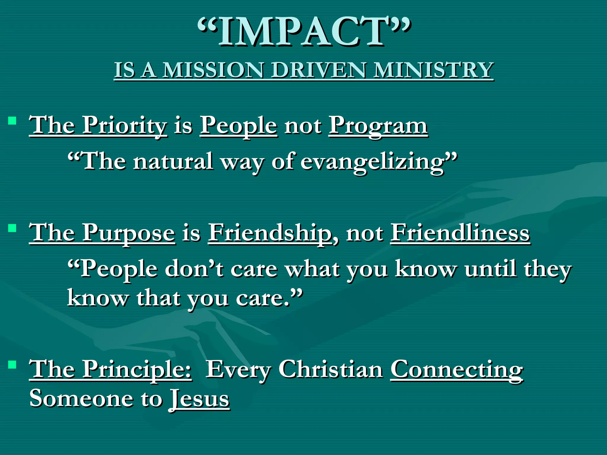 ““IMPACT”IMPACT”
IS A MISSION DRIVEN MINISTRYIS A MISSION DRIVEN MINISTRY
 The PriorityThe Priority isis PeoplePeople notnot ProgramProgram
““The natural way of evangelizing”The natural way of evangelizing”
 The PurposeThe Purpose isis FriendshipFriendship, not, not FriendlinessFriendliness
““People don’t care what you know until theyPeople don’t care what you know until they
know that you care.”know that you care.”
 The Principle:The Principle: Every ChristianEvery Christian ConnectingConnecting
Someone toSomeone to JesusJesus
 