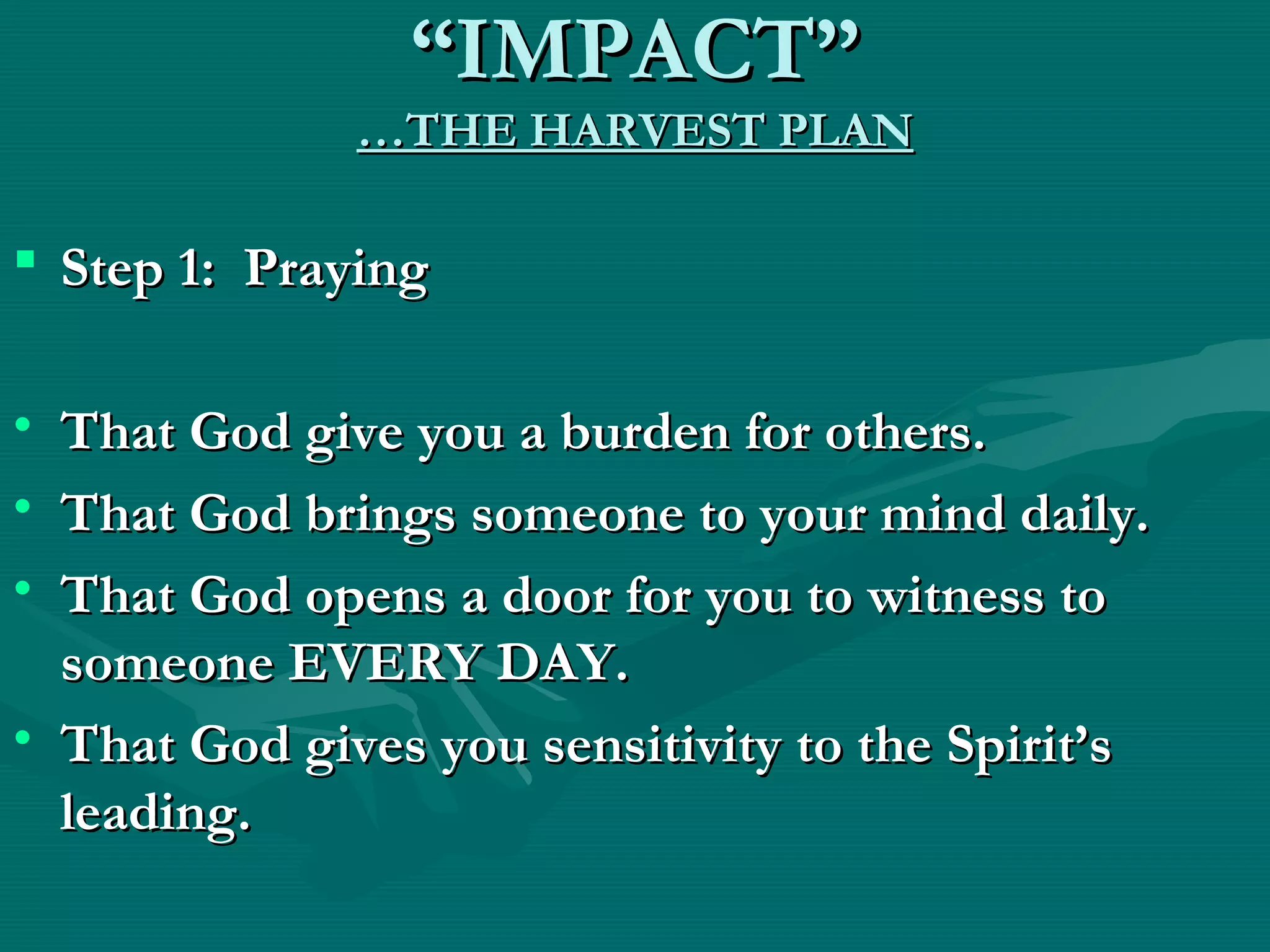 ““IMPACT”IMPACT”
…THE HARVEST PLAN…THE HARVEST PLAN
 Step 1: PrayingStep 1: Praying
• That God give you a burden for others.That God give you a burden for others.
• That God brings someone to your mind daily.That God brings someone to your mind daily.
• That God opens a door for you to witness toThat God opens a door for you to witness to
someone EVERY DAY.someone EVERY DAY.
• That God gives you sensitivity to the Spirit’sThat God gives you sensitivity to the Spirit’s
leading.leading.
 