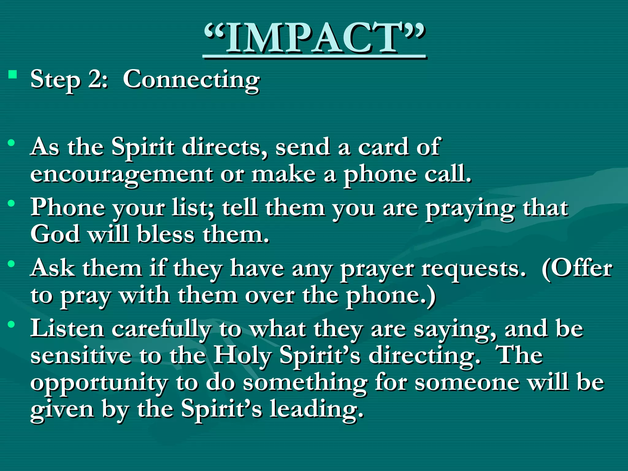 ““IMPACT”IMPACT”
 Step 2: ConnectingStep 2: Connecting
• As the Spirit directs, send a card ofAs the Spirit directs, send a card of
encouragement or make a phone call.encouragement or make a phone call.
• Phone your list; tell them you are praying thatPhone your list; tell them you are praying that
God will bless them.God will bless them.
• Ask them if they have any prayer requests. (OfferAsk them if they have any prayer requests. (Offer
to pray with them over the phone.)to pray with them over the phone.)
• Listen carefully to what they are saying, and beListen carefully to what they are saying, and be
sensitive to the Holy Spirit’s directing. Thesensitive to the Holy Spirit’s directing. The
opportunity to do something for someone will beopportunity to do something for someone will be
given by the Spirit’s leading.given by the Spirit’s leading.
  
 