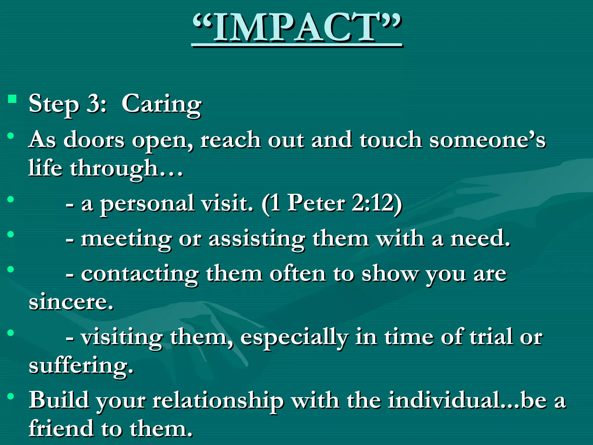 ““IMPACT”IMPACT”
 Step 3: CaringStep 3: Caring
• As doors open, reach out and touch someone’sAs doors open, reach out and touch someone’s
life through…life through…
• - a personal visit. (1 Peter 2:12)- a personal visit. (1 Peter 2:12)
• - meeting or assisting them with a need.- meeting or assisting them with a need.
• - contacting them often to show you are- contacting them often to show you are
sincere.sincere.
• - visiting them, especially in time of trial or- visiting them, especially in time of trial or
suffering.suffering.
• Build your relationship with the individual...be aBuild your relationship with the individual...be a
friend to them.friend to them.
 